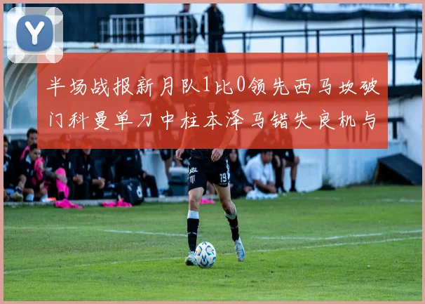 半场战报新月队1比0领先西马坎破门科曼单刀中柱本泽马错失良机与越位进球