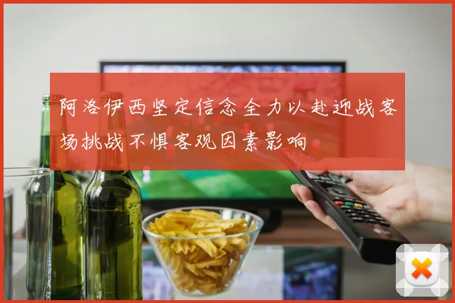 阿洛伊西坚定信念全力以赴迎战客场挑战不惧客观因素影响