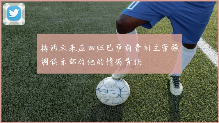 梅西未来应回归巴萨前青训主管强调俱乐部对他的情感责任