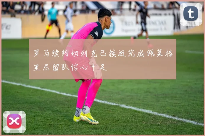 罗马续约切利克已接近完成佩莱格里尼留队信心十足