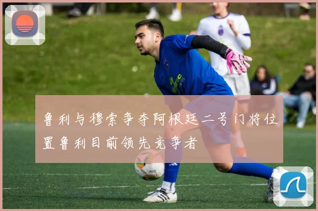 鲁利与穆索争夺阿根廷二号门将位置鲁利目前领先竞争者