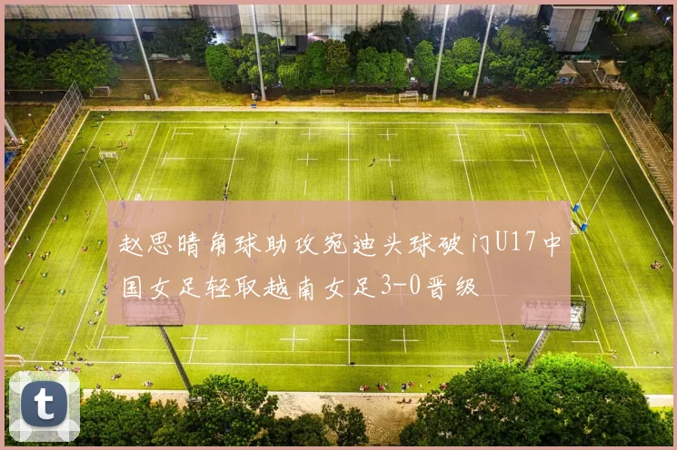 赵思晴角球助攻宛迪头球破门U17中国女足轻取越南女足3-0晋级