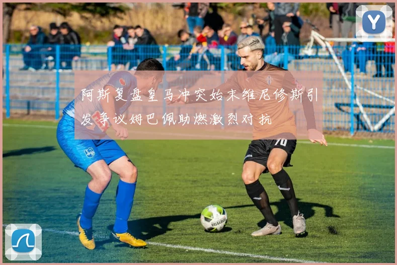 阿斯复盘皇马冲突始末维尼修斯引发争议姆巴佩助燃激烈对抗