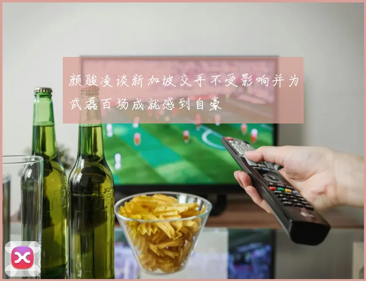颜骏凌谈新加坡交手不受影响并为武磊百场成就感到自豪